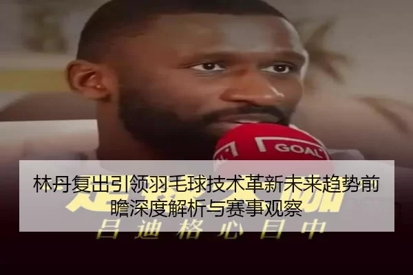 林丹复出引领羽毛球技术革新未来趋势前瞻深度解析与赛事观察